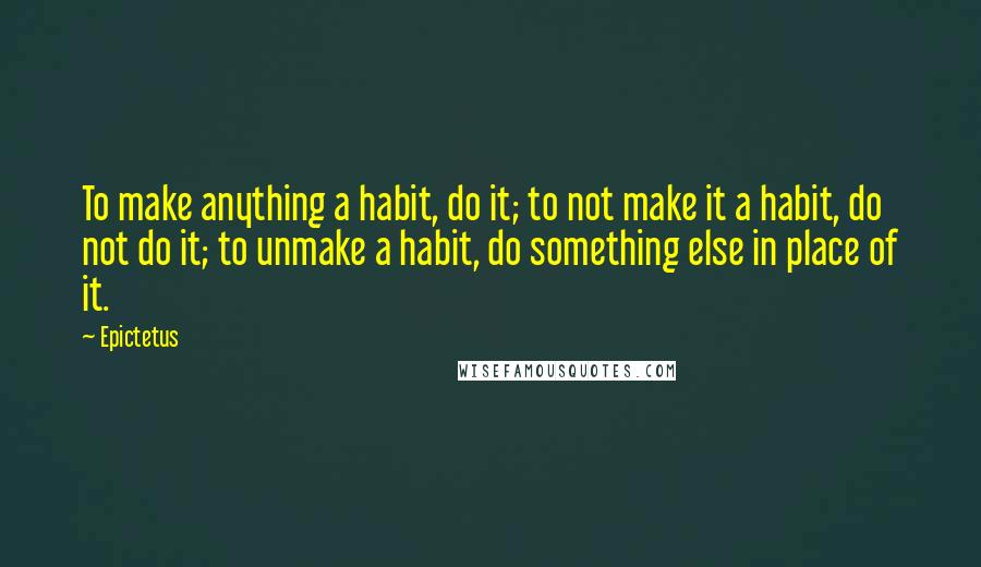 Epictetus Quotes: To make anything a habit, do it; to not make it a habit, do not do it; to unmake a habit, do something else in place of it.