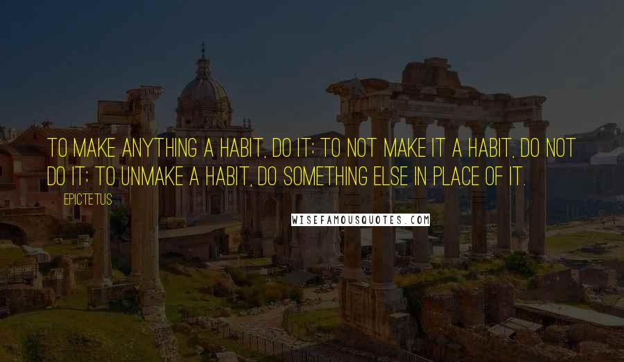 Epictetus Quotes: To make anything a habit, do it; to not make it a habit, do not do it; to unmake a habit, do something else in place of it.