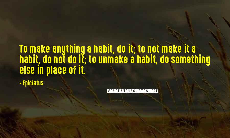 Epictetus Quotes: To make anything a habit, do it; to not make it a habit, do not do it; to unmake a habit, do something else in place of it.