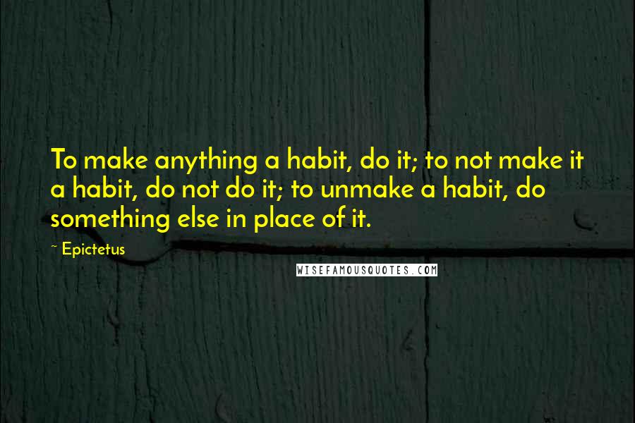 Epictetus Quotes: To make anything a habit, do it; to not make it a habit, do not do it; to unmake a habit, do something else in place of it.