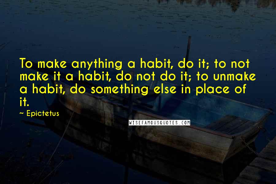 Epictetus Quotes: To make anything a habit, do it; to not make it a habit, do not do it; to unmake a habit, do something else in place of it.