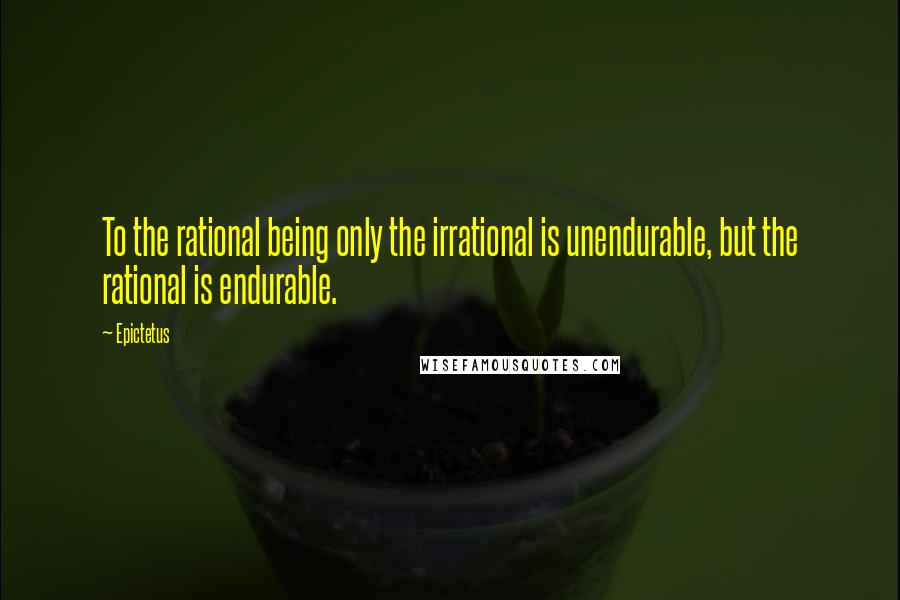 Epictetus Quotes: To the rational being only the irrational is unendurable, but the rational is endurable.