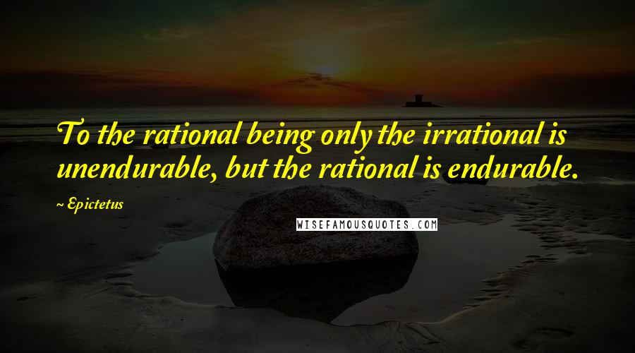 Epictetus Quotes: To the rational being only the irrational is unendurable, but the rational is endurable.