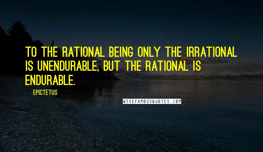 Epictetus Quotes: To the rational being only the irrational is unendurable, but the rational is endurable.