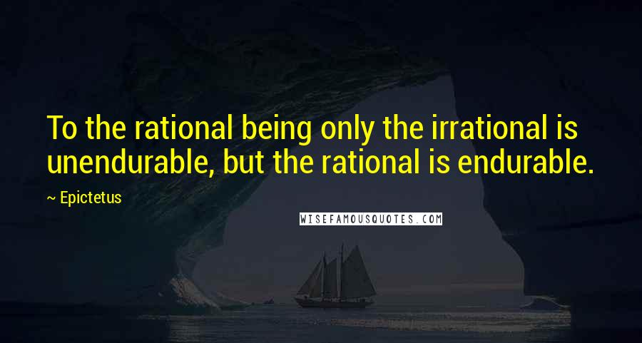 Epictetus Quotes: To the rational being only the irrational is unendurable, but the rational is endurable.