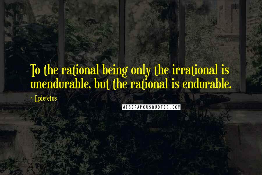 Epictetus Quotes: To the rational being only the irrational is unendurable, but the rational is endurable.