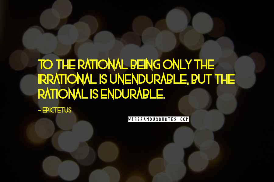 Epictetus Quotes: To the rational being only the irrational is unendurable, but the rational is endurable.