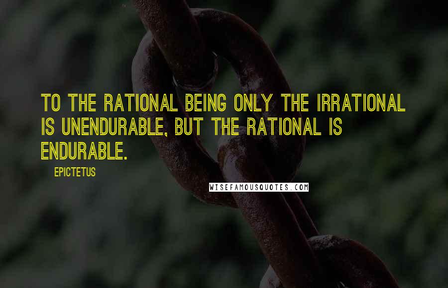 Epictetus Quotes: To the rational being only the irrational is unendurable, but the rational is endurable.