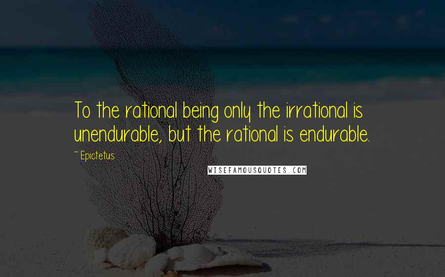 Epictetus Quotes: To the rational being only the irrational is unendurable, but the rational is endurable.