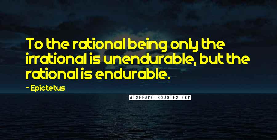 Epictetus Quotes: To the rational being only the irrational is unendurable, but the rational is endurable.