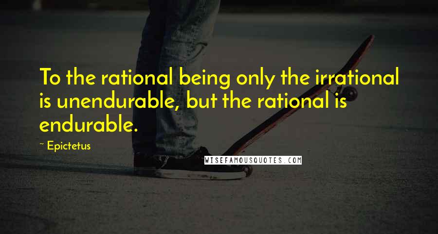 Epictetus Quotes: To the rational being only the irrational is unendurable, but the rational is endurable.