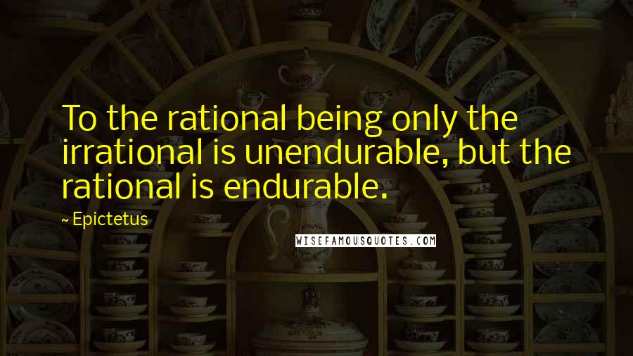 Epictetus Quotes: To the rational being only the irrational is unendurable, but the rational is endurable.