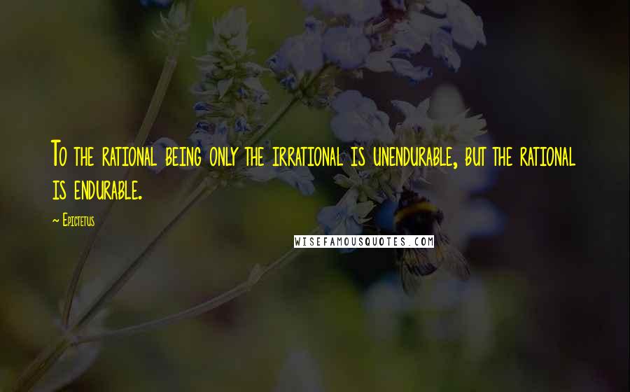 Epictetus Quotes: To the rational being only the irrational is unendurable, but the rational is endurable.