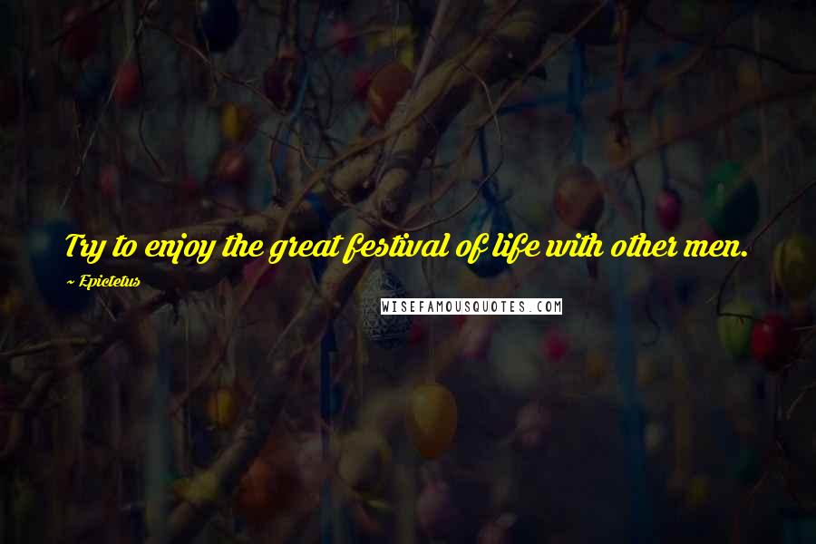 Epictetus Quotes: Try to enjoy the great festival of life with other men.