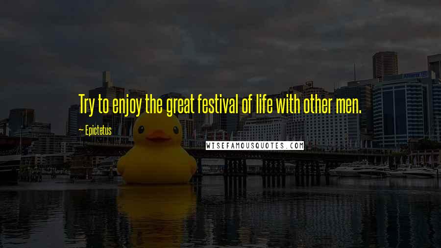 Epictetus Quotes: Try to enjoy the great festival of life with other men.