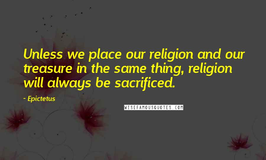 Epictetus Quotes: Unless we place our religion and our treasure in the same thing, religion will always be sacrificed.