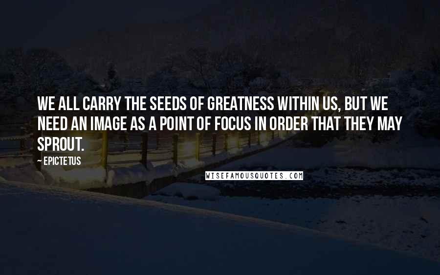 Epictetus Quotes: We all carry the seeds of greatness within us, but we need an image as a point of focus in order that they may sprout.