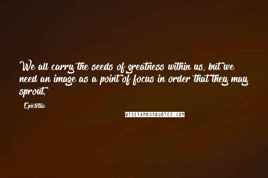 Epictetus Quotes: We all carry the seeds of greatness within us, but we need an image as a point of focus in order that they may sprout.