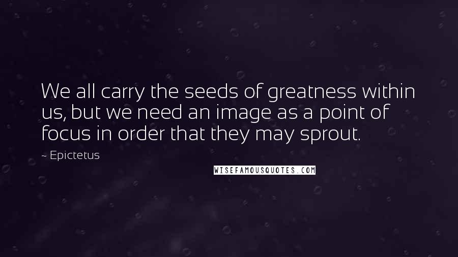 Epictetus Quotes: We all carry the seeds of greatness within us, but we need an image as a point of focus in order that they may sprout.