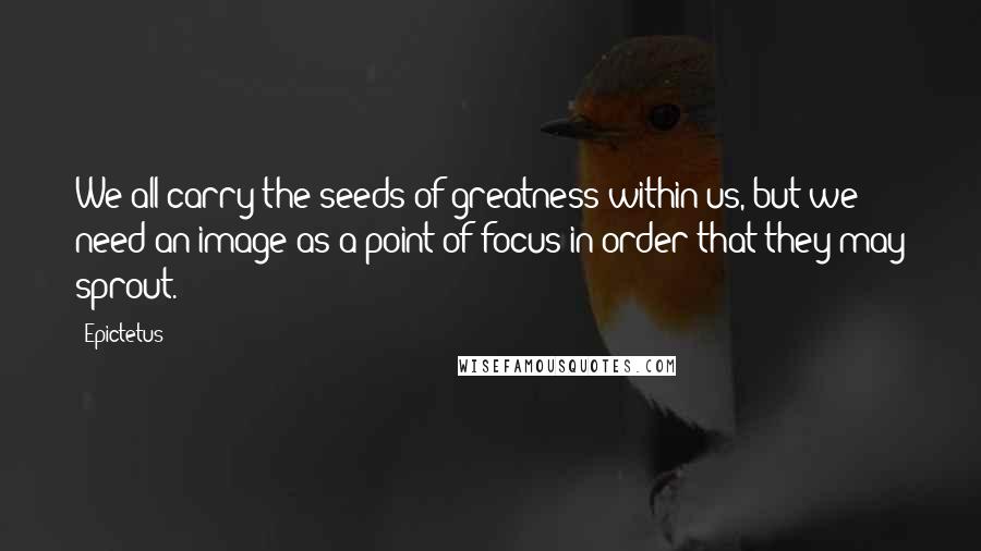 Epictetus Quotes: We all carry the seeds of greatness within us, but we need an image as a point of focus in order that they may sprout.