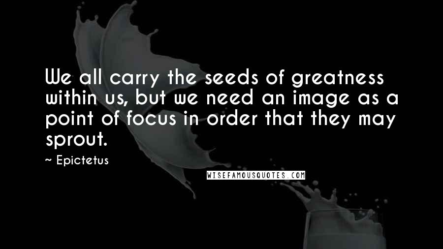 Epictetus Quotes: We all carry the seeds of greatness within us, but we need an image as a point of focus in order that they may sprout.