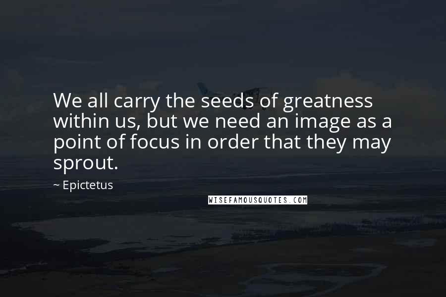 Epictetus Quotes: We all carry the seeds of greatness within us, but we need an image as a point of focus in order that they may sprout.