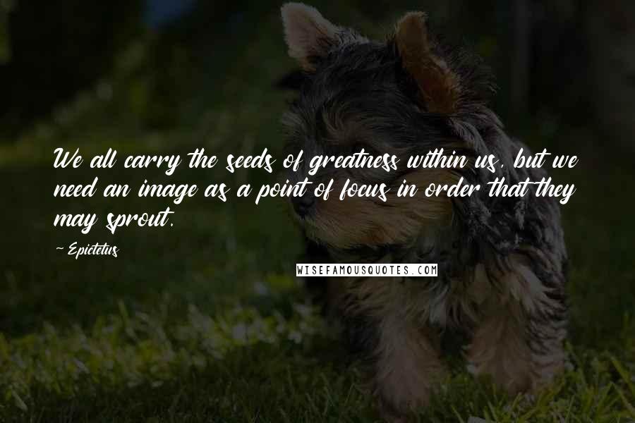 Epictetus Quotes: We all carry the seeds of greatness within us, but we need an image as a point of focus in order that they may sprout.