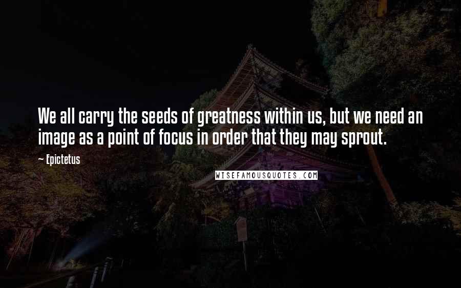 Epictetus Quotes: We all carry the seeds of greatness within us, but we need an image as a point of focus in order that they may sprout.