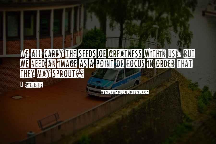 Epictetus Quotes: We all carry the seeds of greatness within us, but we need an image as a point of focus in order that they may sprout.