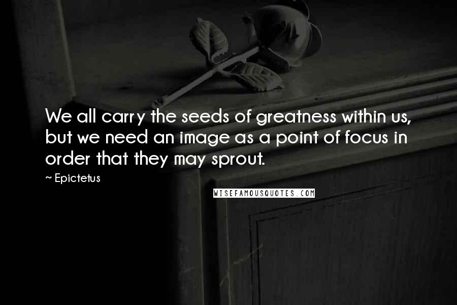 Epictetus Quotes: We all carry the seeds of greatness within us, but we need an image as a point of focus in order that they may sprout.