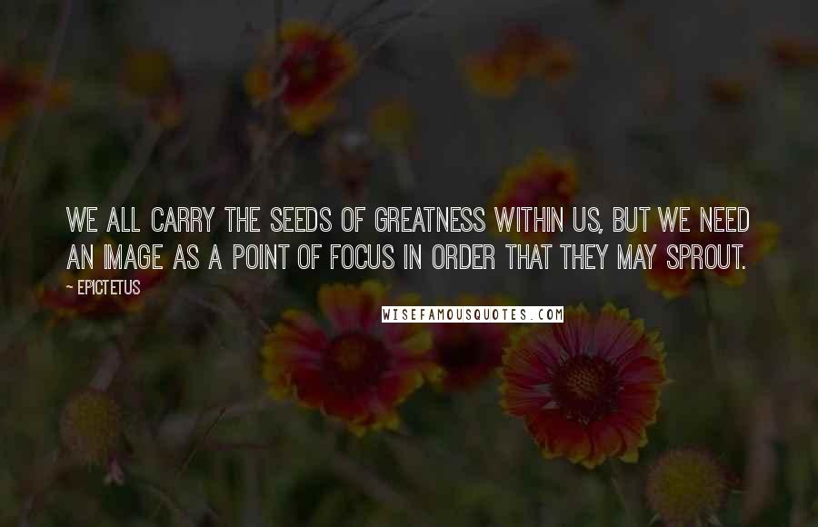 Epictetus Quotes: We all carry the seeds of greatness within us, but we need an image as a point of focus in order that they may sprout.