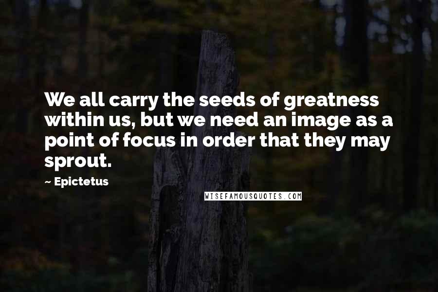 Epictetus Quotes: We all carry the seeds of greatness within us, but we need an image as a point of focus in order that they may sprout.