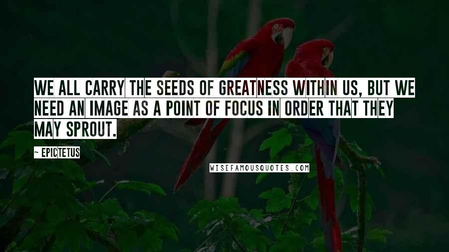 Epictetus Quotes: We all carry the seeds of greatness within us, but we need an image as a point of focus in order that they may sprout.