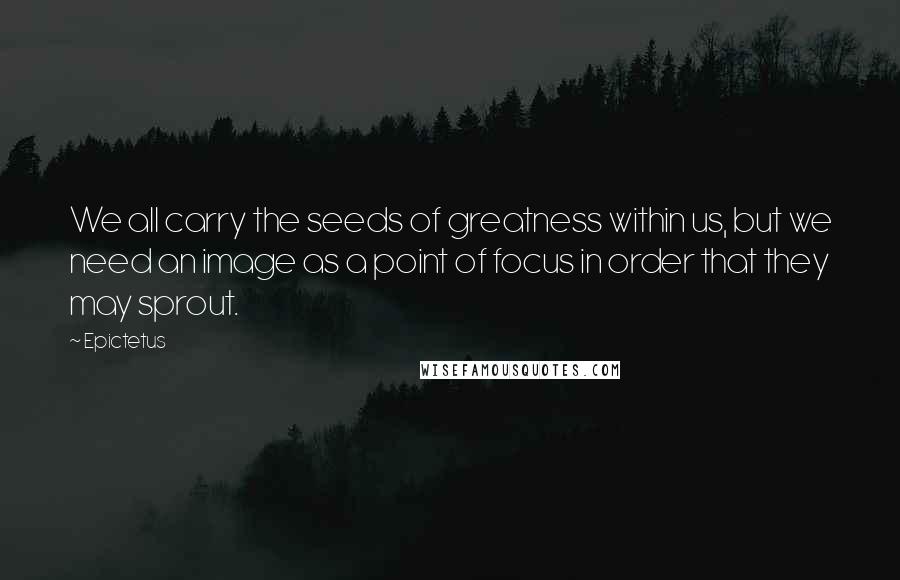 Epictetus Quotes: We all carry the seeds of greatness within us, but we need an image as a point of focus in order that they may sprout.