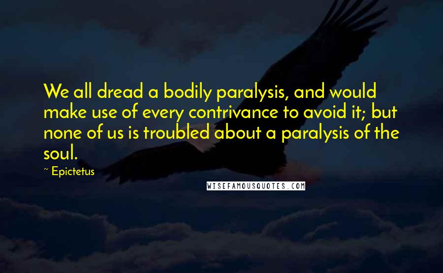 Epictetus Quotes: We all dread a bodily paralysis, and would make use of every contrivance to avoid it; but none of us is troubled about a paralysis of the soul.