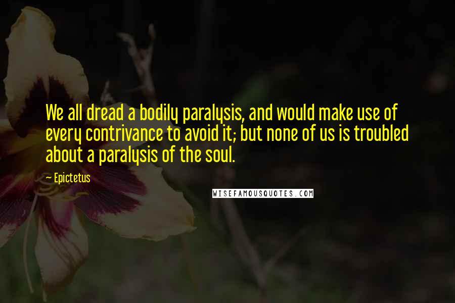 Epictetus Quotes: We all dread a bodily paralysis, and would make use of every contrivance to avoid it; but none of us is troubled about a paralysis of the soul.