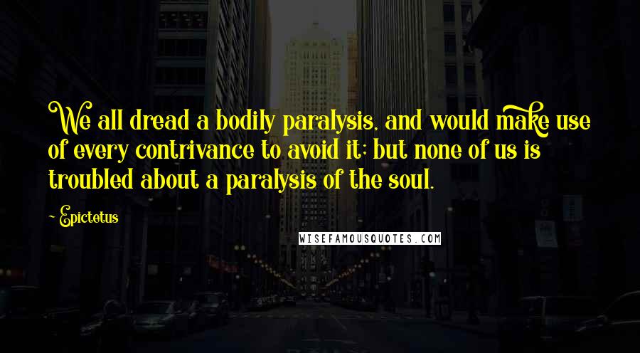 Epictetus Quotes: We all dread a bodily paralysis, and would make use of every contrivance to avoid it; but none of us is troubled about a paralysis of the soul.