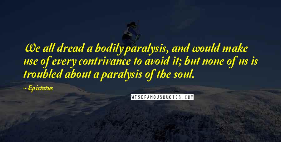 Epictetus Quotes: We all dread a bodily paralysis, and would make use of every contrivance to avoid it; but none of us is troubled about a paralysis of the soul.