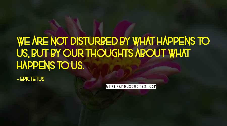 Epictetus Quotes: We are not disturbed by what happens to us, but by our thoughts about what happens to us.