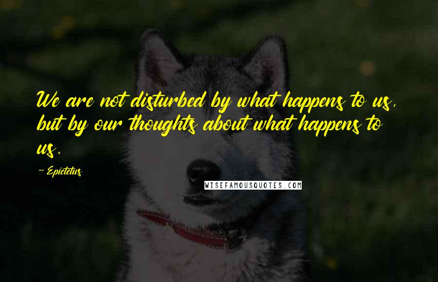 Epictetus Quotes: We are not disturbed by what happens to us, but by our thoughts about what happens to us.