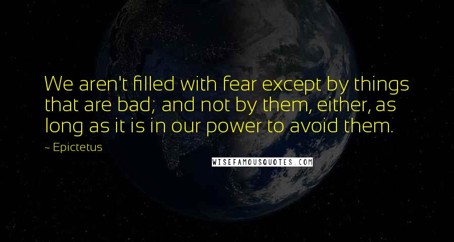 Epictetus Quotes: We aren't filled with fear except by things that are bad; and not by them, either, as long as it is in our power to avoid them.