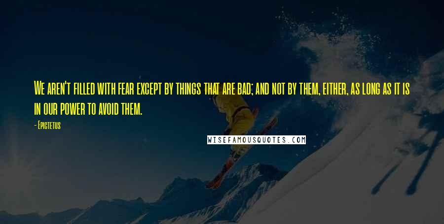 Epictetus Quotes: We aren't filled with fear except by things that are bad; and not by them, either, as long as it is in our power to avoid them.