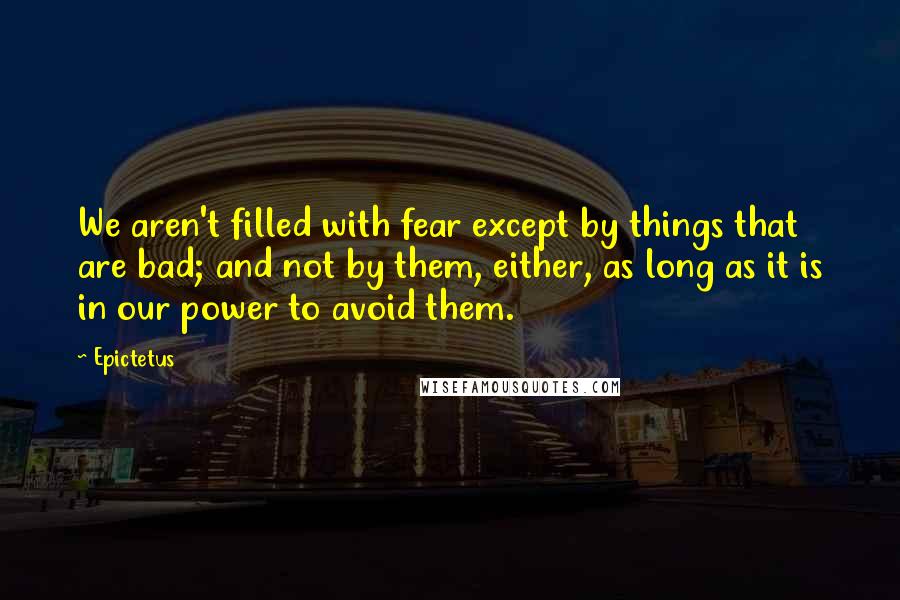 Epictetus Quotes: We aren't filled with fear except by things that are bad; and not by them, either, as long as it is in our power to avoid them.
