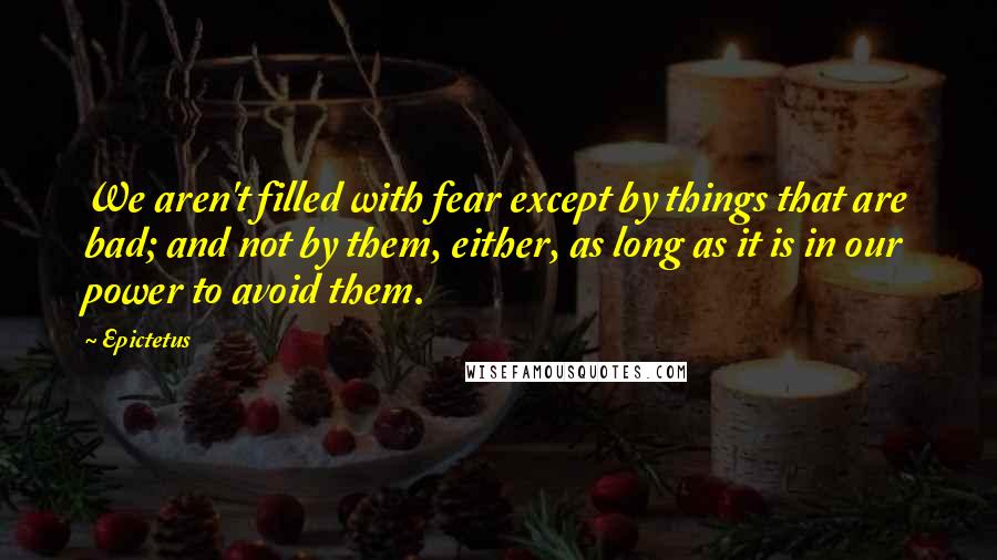 Epictetus Quotes: We aren't filled with fear except by things that are bad; and not by them, either, as long as it is in our power to avoid them.