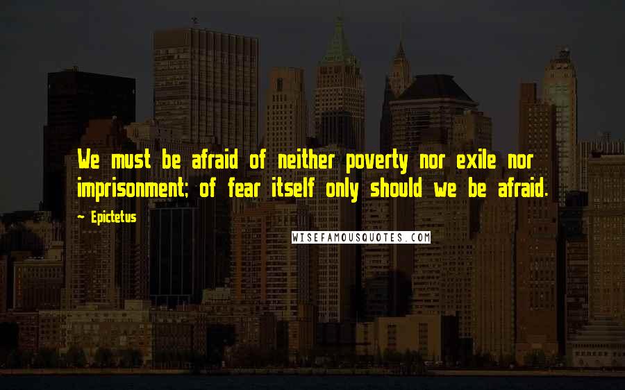 Epictetus Quotes: We must be afraid of neither poverty nor exile nor imprisonment; of fear itself only should we be afraid.