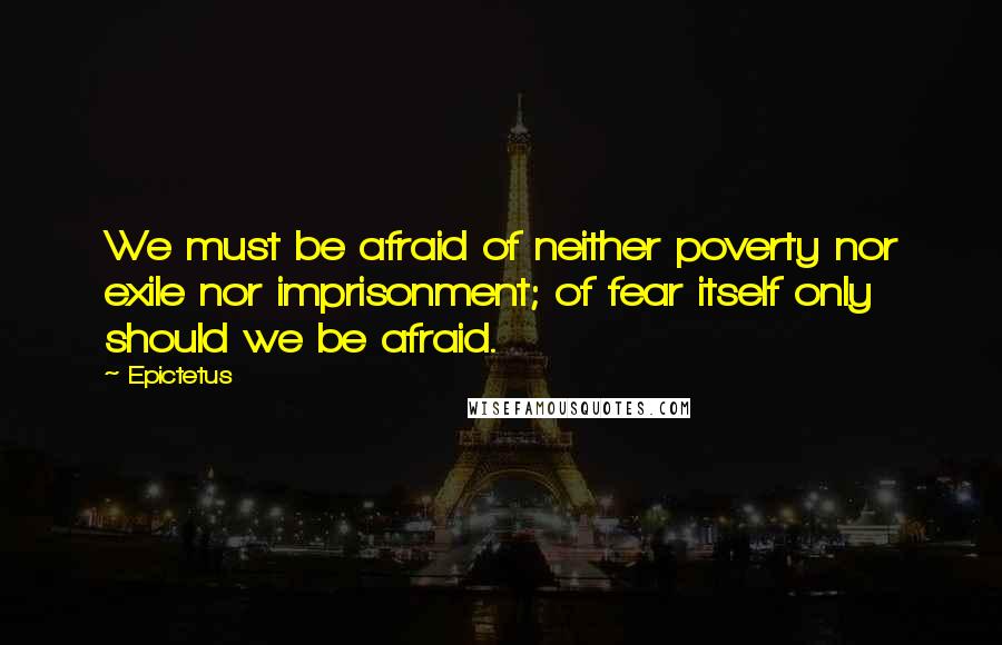 Epictetus Quotes: We must be afraid of neither poverty nor exile nor imprisonment; of fear itself only should we be afraid.