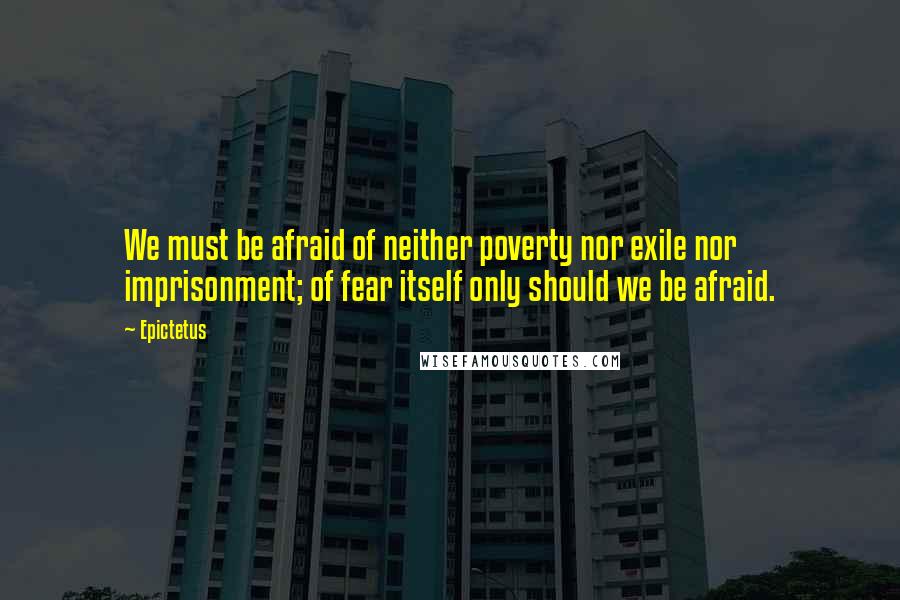 Epictetus Quotes: We must be afraid of neither poverty nor exile nor imprisonment; of fear itself only should we be afraid.