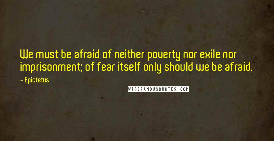 Epictetus Quotes: We must be afraid of neither poverty nor exile nor imprisonment; of fear itself only should we be afraid.