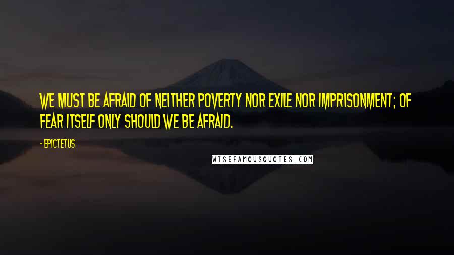 Epictetus Quotes: We must be afraid of neither poverty nor exile nor imprisonment; of fear itself only should we be afraid.