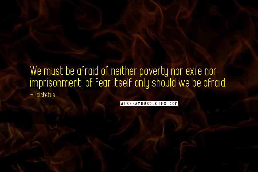 Epictetus Quotes: We must be afraid of neither poverty nor exile nor imprisonment; of fear itself only should we be afraid.